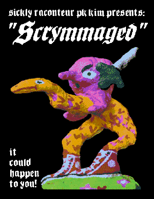 The front cover of the comic. As with the entirety of the comic, it occurs on a black background, the text is in a white pixelated blackletter gothic font, and the characters are lumpy colorful plaster sculptures that have been processed to look like vintage computer graphics with pixelated dithering. Here on the cover, we see the text 'sickly raconteur PK Kim presents...' followed by the title of the comic in large itallic type - Scrymmaged. Under that we see one of our protagonists, a pink ball with feet and a long nose holding a sword even though they have no hands. The swordsman rides atop a sort of snake horse. The steed is yellow with pink markings, has only 2 legs and is wearing red chuck taylor sneakers. They are standing on a small patch of green grass. Additional text in the corner reads 'It could happen to you!'
